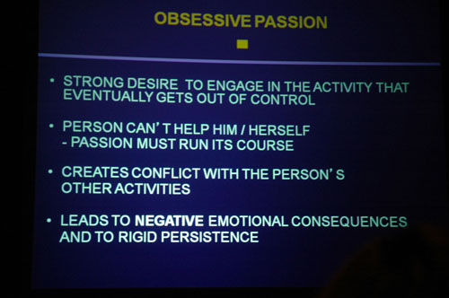 ippa13b_vallerand_obsessivepassion Robert Vallerand describes obsessive passion as a strong desire to engage in the activity that eventually gets out of control. The person can't help him or herself; the passion must run its course. It creates conflict with the person's other activities, and leads to negative emotional consequences and to rigid persistence.