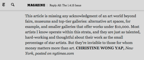 This article is missing any acknowledgment of an art world beyond fairs, museums and top-tier galleries: alternative art spaces, for example, and smaller galleries that offer works under $10,000. Most artists I know operate within this strata, and they are just as talented, hard-working and thoughtful about their work as the small percentage of star artists. But they’re invisible to those for whom money matters more than art. CHRISTINE WONG YAP, New York, posted on nytimes.com