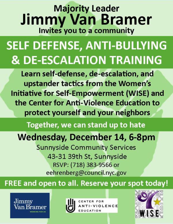Majority Leader Jimmy Van Bramer invites you to a community Self-Defense, Anti-Bullying, and De-Escalation Training Learn self-defense, de-escalation, and upstander tactics from the Women's Initiative for Self-Empowerment (WISE) and the Center for Anti-Violence Education to protect yourself and your neighbors. Wednesday, December 14, 6pm-8pm Sunnyside Community Services 43-31 39th Street, Sunnyside RSVP: 718-383-9566 or eehrenberg@council.nyc.gov Free and open to all. Reserve your spot today!
