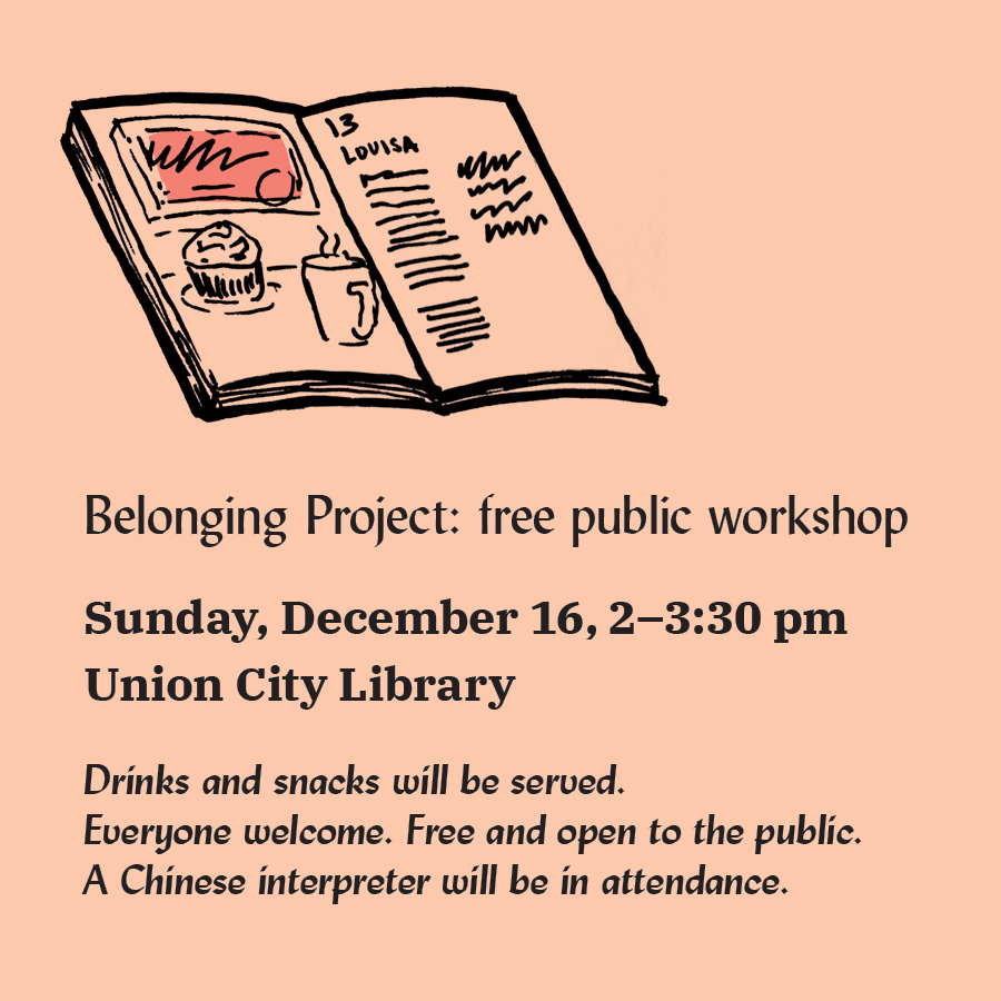 Belonging Project: free public workshop Sunday, December 16, 2–3:30 pm Union City Library Drinks and snacks will be served. Everyone welcome. Free and open to the public. A Chinese interpreter will be in attendance. with a drawing of a book